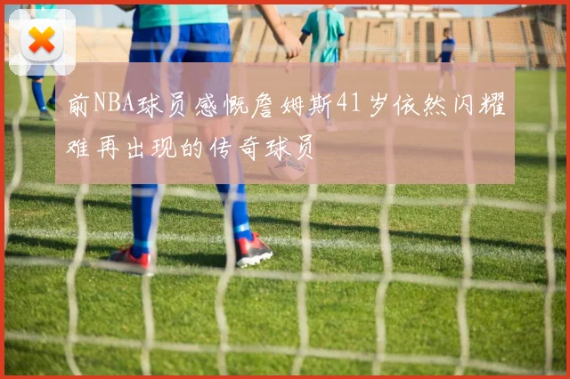 前NBA球员感慨詹姆斯41岁依然闪耀难再出现的传奇球员