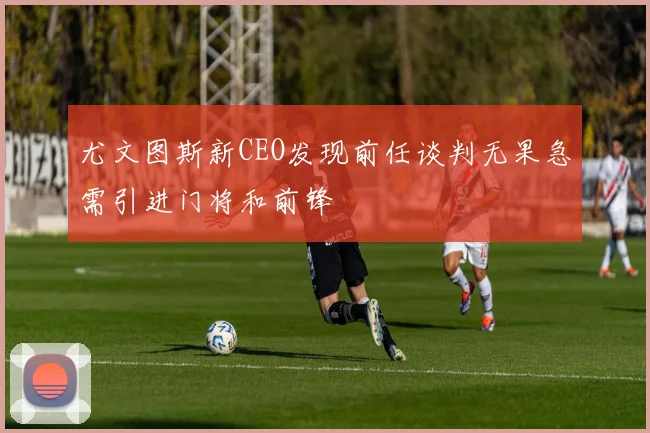 尤文图斯新CEO发现前任谈判无果急需引进门将和前锋