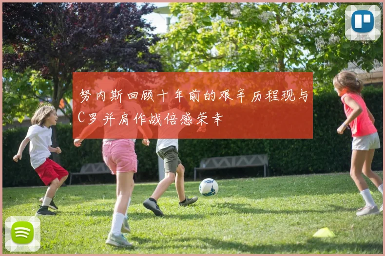 努内斯回顾十年前的艰辛历程现与C罗并肩作战倍感荣幸