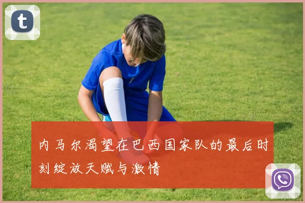 内马尔渴望在巴西国家队的最后时刻绽放天赋与激情