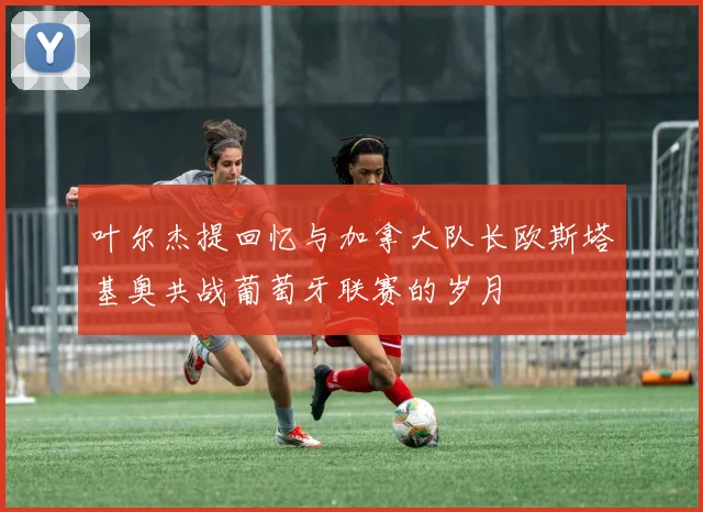 叶尔杰提回忆与加拿大队长欧斯塔基奥共战葡萄牙联赛的岁月