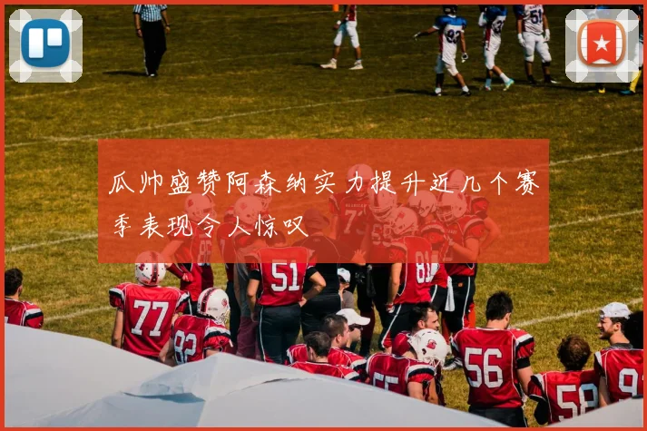 瓜帅盛赞阿森纳实力提升近几个赛季表现令人惊叹