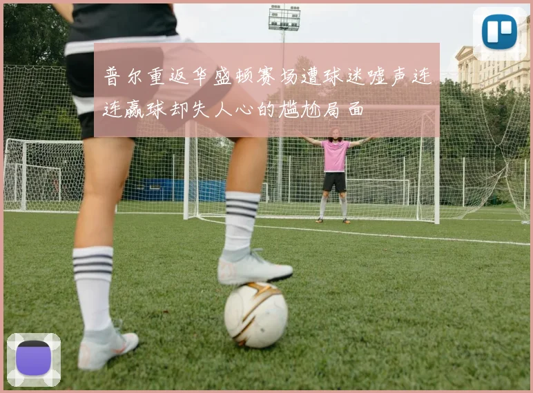 普尔重返华盛顿赛场遭球迷嘘声连连赢球却失人心的尴尬局面