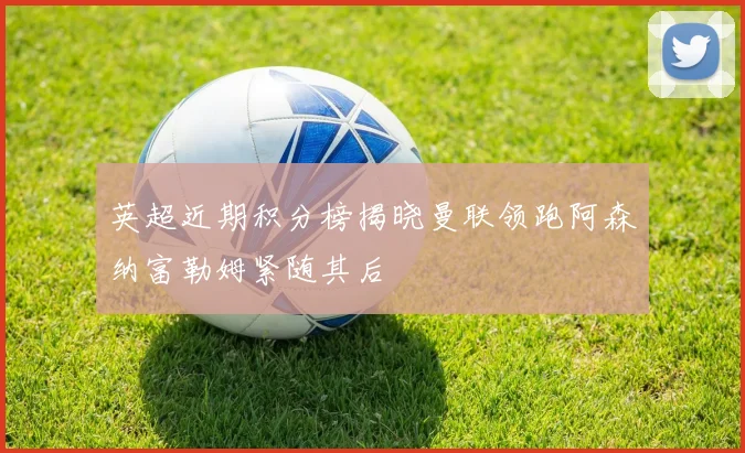 英超近期积分榜揭晓曼联领跑阿森纳富勒姆紧随其后