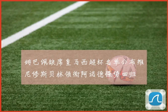 姆巴佩缺席皇马西超杯名单公布维尼修斯贝林领衔阿诺德强势回归