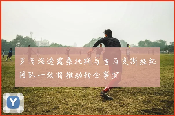 罗马诺透露桑托斯与吉马良斯经纪团队一致将推动转会事宜