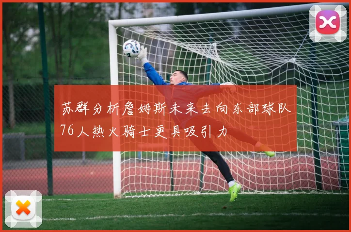 苏群分析詹姆斯未来去向东部球队76人热火骑士更具吸引力