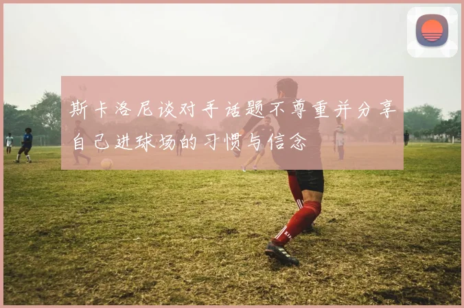 斯卡洛尼谈对手话题不尊重并分享自己进球场的习惯与信念