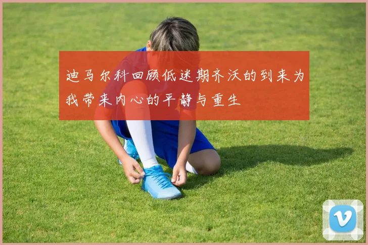 迪马尔科回顾低迷期齐沃的到来为我带来内心的平静与重生
